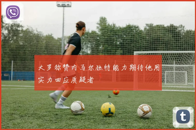 大罗称赞内马尔独特能力期待他用实力回应质疑者