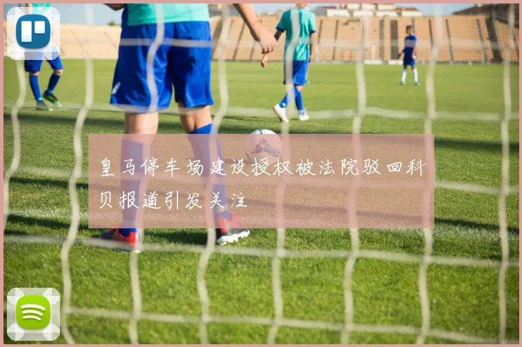 皇马停车场建设授权被法院驳回科贝报道引发关注