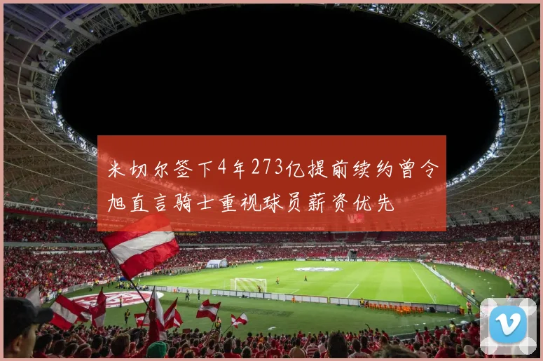 米切尔签下4年273亿提前续约曾令旭直言骑士重视球员薪资优先