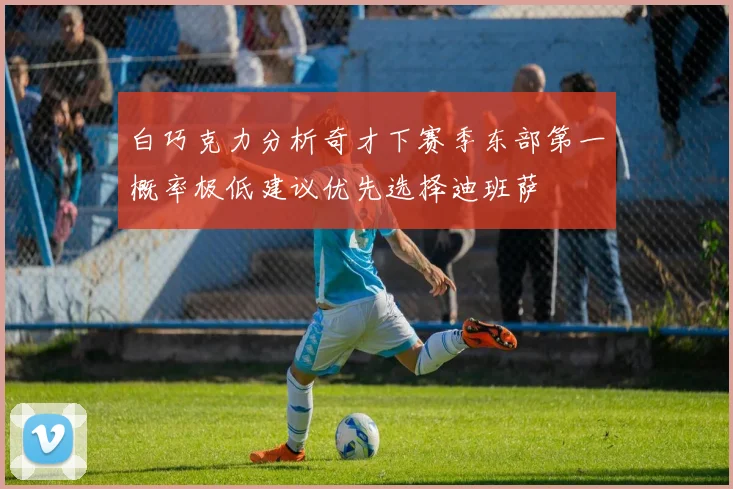白巧克力分析奇才下赛季东部第一概率极低建议优先选择迪班萨