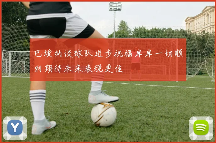 巴埃纳谈球队进步祝福库库一切顺利期待未来表现更佳