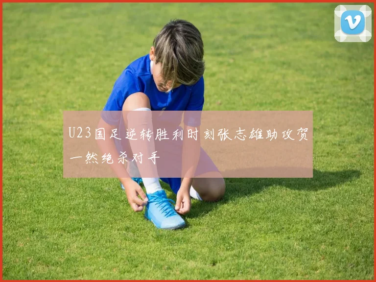 U23国足逆转胜利时刻张志雄助攻贺一然绝杀对手