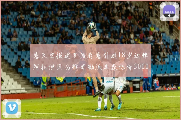意天空报道罗马有意引进18岁边锋阿拉伊贝戈维奇勒沃库森标价3000万欧元