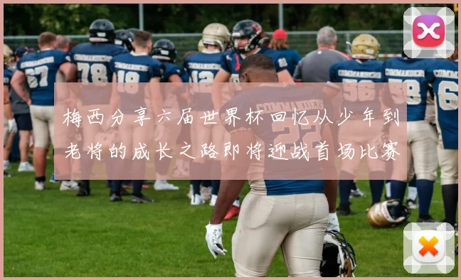 梅西分享六届世界杯回忆从少年到老将的成长之路即将迎战首场比赛