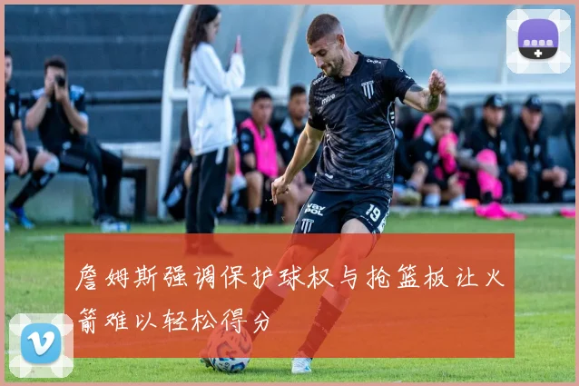 詹姆斯强调保护球权与抢篮板让火箭难以轻松得分