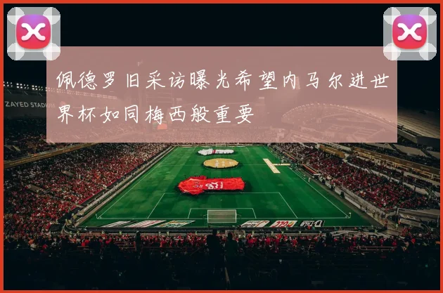 佩德罗旧采访曝光希望内马尔进世界杯如同梅西般重要