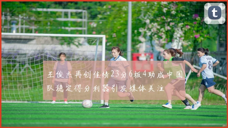 王俊杰再创佳绩23分6板4助成中国队稳定得分利器引发媒体关注