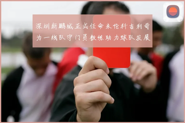 深圳新鹏城正式任命米伦科吉利奇为一线队守门员教练助力球队发展