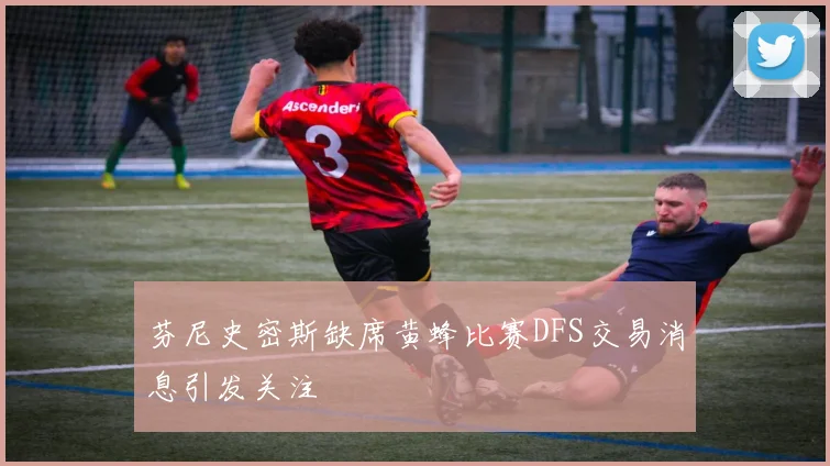 芬尼史密斯缺席黄蜂比赛DFS交易消息引发关注
