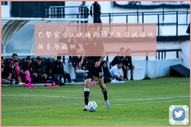 巴黎官方庆祝梅西39岁生日祝福他快乐与成功