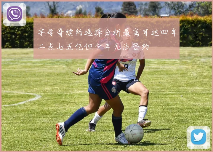 字母哥续约选择分析最高可达四年二点七五亿但今年无法签约
